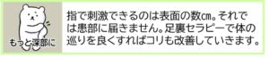 【もっと深部に】指で刺激できるのは表面の数㎝にすぎません。それでは患部に届きません。足裏セラピーで体の巡りを良くすればコリや冷えも改善していきます。